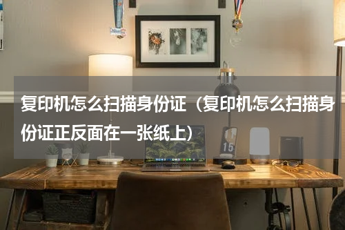 复印机怎么扫描身份证（复印机怎么扫描身份证正反面在一张纸上）