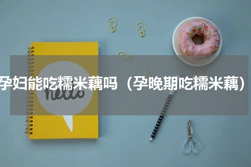 孕妇能吃糯米藕吗（孕晚期吃糯米藕）