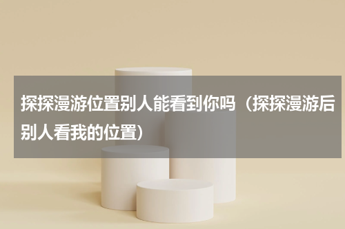 探探漫游位置别人能看到你吗（探探漫游后别人看我的位置）