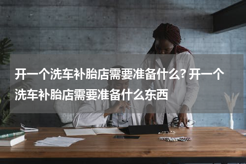 开一个洗车补胎店需要准备什么? 开一个洗车补胎店需要准备什么东西