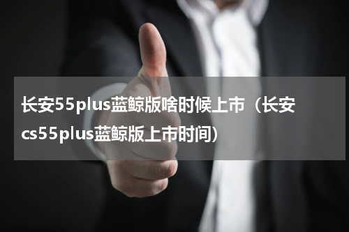 长安55plus蓝鲸版啥时候上市（长安cs55plus蓝鲸版上市时间）