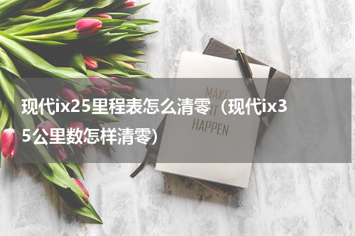 现代ix25里程表怎么清零（现代ix35公里数怎样清零）