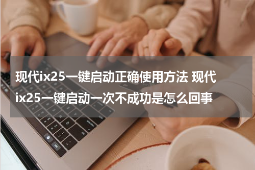 现代ix25一键启动正确使用方法 现代ix25一键启动一次不成功是怎么回事