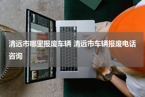 清远市哪里报废车辆 清远市车辆报废电话咨询