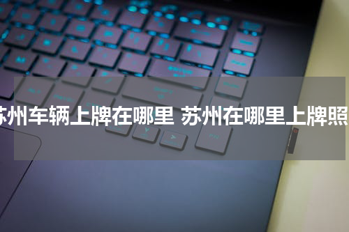 苏州车辆上牌在哪里 苏州在哪里上牌照