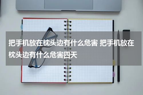 把手机放在枕头边有什么危害 把手机放在枕头边有什么危害四天