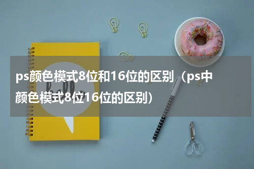 ps颜色模式8位和16位的区别（ps中颜色模式8位16位的区别）