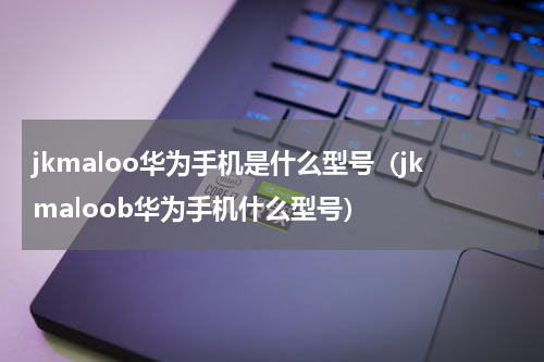 jkmaloo华为手机是什么型号（jkmaloob华为手机什么型号）