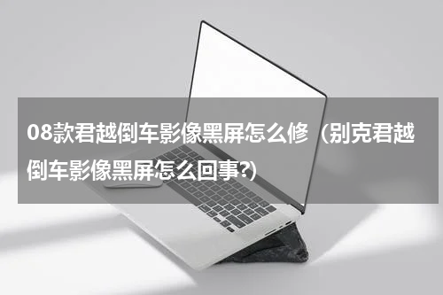 08款君越倒车影像黑屏怎么修（别克君越倒车影像黑屏怎么回事?）