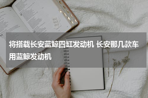 将搭载长安蓝鲸四缸发动机 长安那几款车用蓝鲸发动机