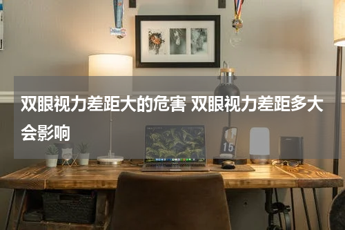 双眼视力差距大的危害 双眼视力差距多大会影响