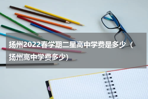 扬州2022春学期二星高中学费是多少（扬州高中学费多少）
