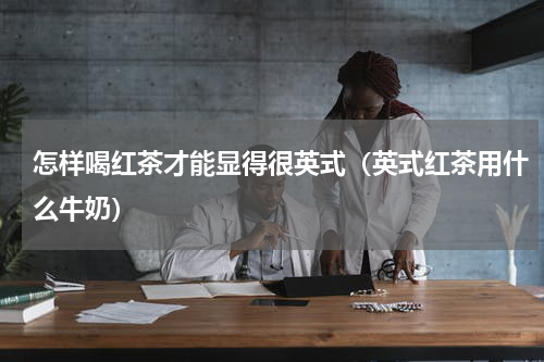 怎样喝红茶才能显得很英式（英式红茶用什么牛奶）
