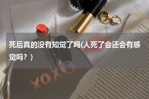 死后真的没有知觉了吗(人死了会还会有感觉吗？)