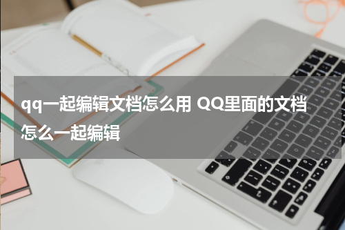 qq一起编辑文档怎么用 QQ里面的文档怎么一起编辑