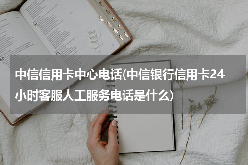 中信信用卡中心电话(中信银行信用卡24小时客服人工服务电话是什么)
