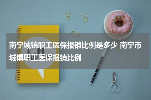 南宁城镇职工医保报销比例是多少 南宁市城镇职工医保报销比例