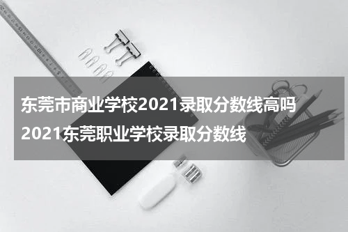 东莞市商业学校2021录取分数线高吗 2021东莞职业学校录取分数线