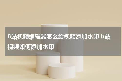 B站视频编辑器怎么给视频添加水印 b站视频如何添加水印