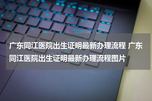 广东同江医院出生证明最新办理流程 广东同江医院出生证明最新办理流程图片