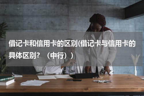 借记卡和信用卡的区别(借记卡与信用卡的具体区别？（中行）)