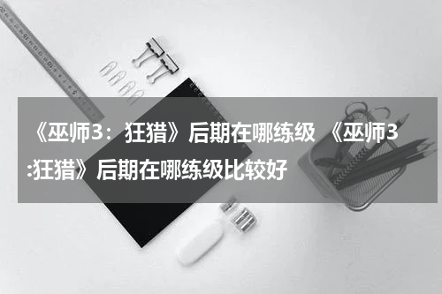 《巫师3：狂猎》后期在哪练级 《巫师3:狂猎》后期在哪练级比较好