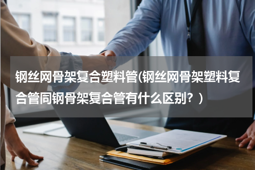 钢丝网骨架复合塑料管(钢丝网骨架塑料复合管同钢骨架复合管有什么区别？)