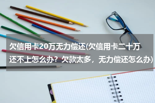 欠信用卡20万无力偿还(欠信用卡二十万还不上怎么办？欠款太多，无力偿还怎么办)