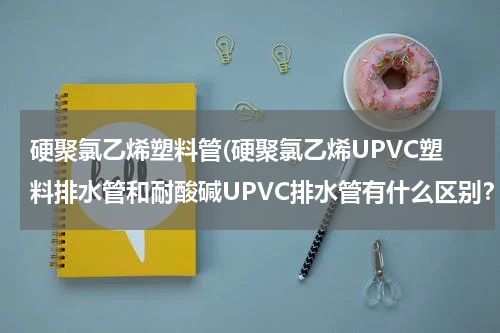 硬聚氯乙烯塑料管(硬聚氯乙烯UPVC塑料排水管和耐酸碱UPVC排水管有什么区别？)