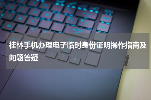 桂林手机办理电子临时身份证明操作指南及问题答疑