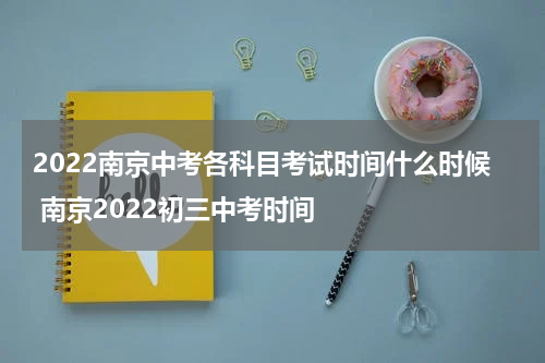 2022南京中考各科目考试时间什么时候 南京2022初三中考时间