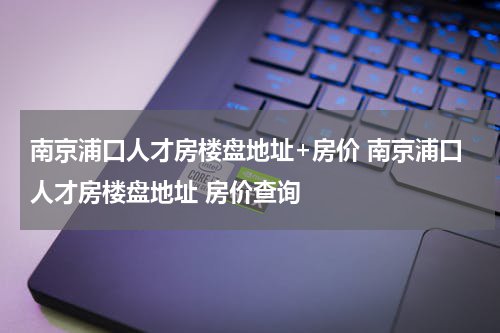 南京浦口人才房楼盘地址+房价 南京浦口人才房楼盘地址 房价查询