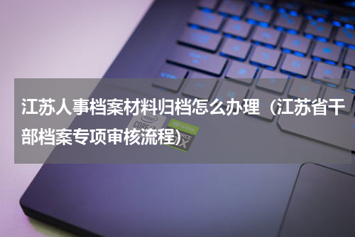 江苏人事档案材料归档怎么办理（江苏省干部档案专项审核流程）