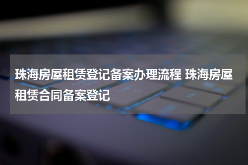 珠海房屋租赁登记备案办理流程 珠海房屋租赁合同备案登记
