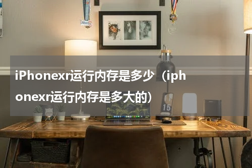 iPhonexr运行内存是多少（iphonexr运行内存是多大的）