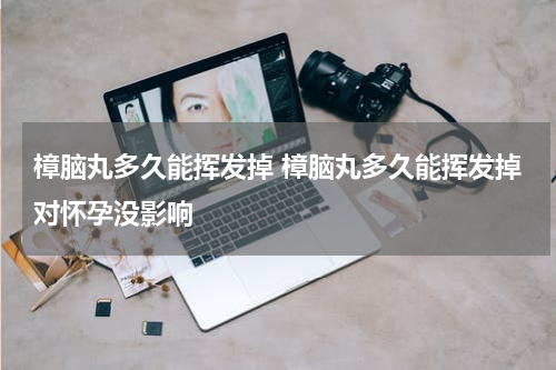 樟脑丸多久能挥发掉 樟脑丸多久能挥发掉对怀孕没影响