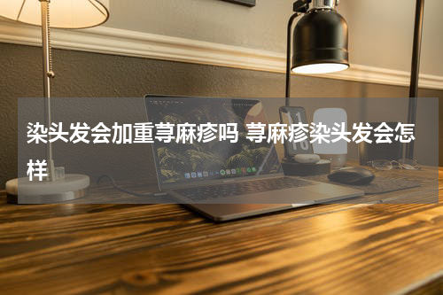 染头发会加重荨麻疹吗 荨麻疹染头发会怎样