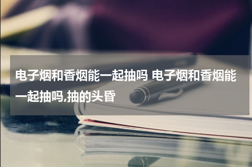 电子烟和香烟能一起抽吗 电子烟和香烟能一起抽吗,抽的头昏
