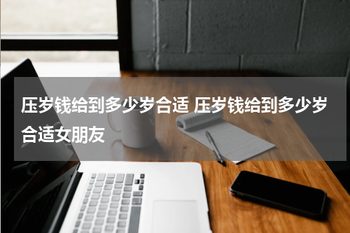 压岁钱给到多少岁合适 压岁钱给到多少岁合适女朋友