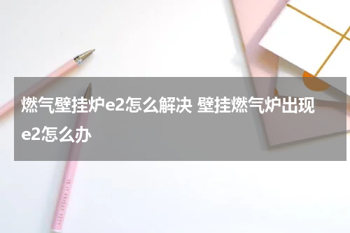 燃气壁挂炉e2怎么解决 壁挂燃气炉出现e2怎么办