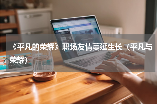 《平凡的荣耀》职场友情蔓延生长（平凡与荣耀）