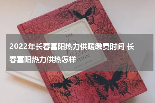 2022年长春富阳热力供暖缴费时间 长春富阳热力供热怎样