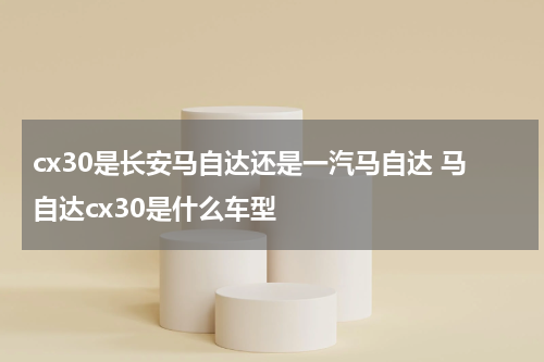 cx30是长安马自达还是一汽马自达 马自达cx30是什么车型