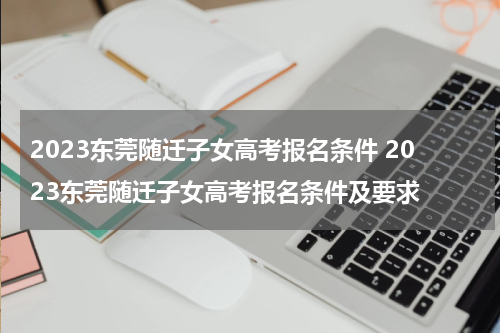 2023东莞随迁子女高考报名条件 2023东莞随迁子女高考报名条件及要求