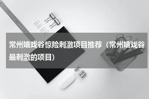 常州嬉戏谷惊险刺激项目推荐（常州嬉戏谷最刺激的项目）