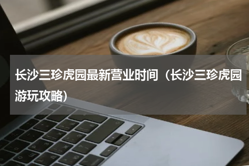 长沙三珍虎园最新营业时间（长沙三珍虎园游玩攻略）