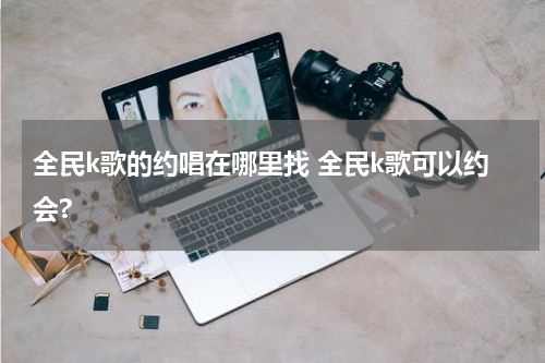 全民k歌的约唱在哪里找 全民k歌可以约会?