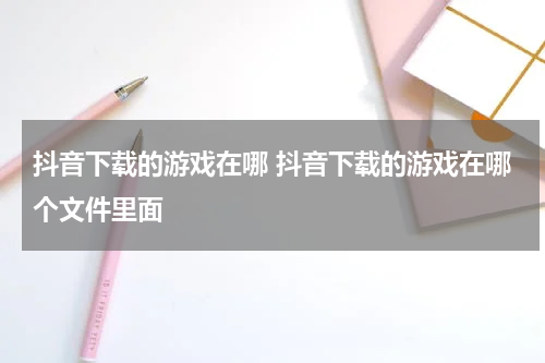 抖音下载的游戏在哪 抖音下载的游戏在哪个文件里面