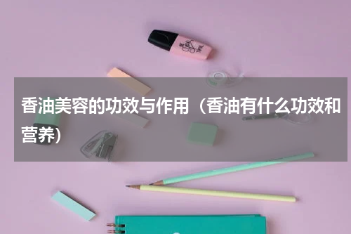 香油美容的功效与作用（香油有什么功效和营养）