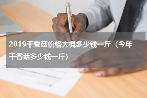 2019干香菇价格大概多少钱一斤（今年干香菇多少钱一斤）